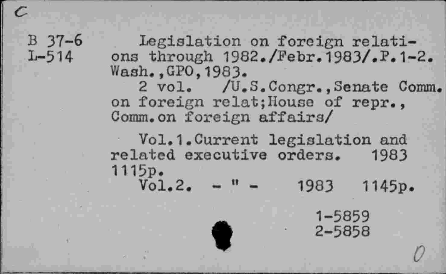 ﻿<s
B 37-6 Legislation on foreign relati-L-514 ona through 1982./Febr.1983/.P.1-2.
Wash.,GPO,1983.
2 vol. /U.S.Congr.,Senate Comm, on foreign relat;House of repr., Comm.on foreign affairs/
Vol.1.Current legislation and related executive orders. 1983 1115p.
Vol.2. - ” -	1983	1145p.
1-	5859
2-	5858
0